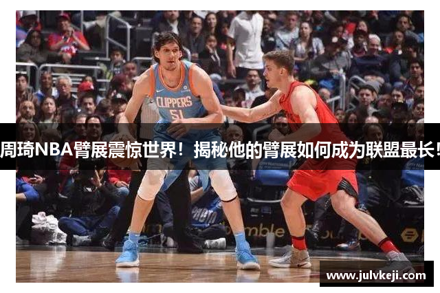 周琦NBA臂展震惊世界！揭秘他的臂展如何成为联盟最长！